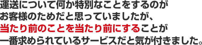 運送について何か特別なことをするのがお客様のためだと思っていましたが、当たり前のことを当たり前にすることが一番求められているサービスだと気が付きました。