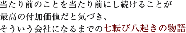 当たり前のことを当たり前にし続けることが最高の付加価値だと気づき、そういう会社になるまでの七転び八起きの物語